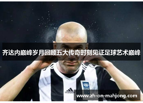 齐达内巅峰岁月回顾五大传奇时刻见证足球艺术巅峰