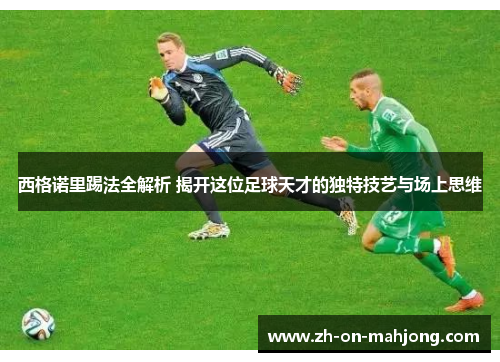 西格诺里踢法全解析 揭开这位足球天才的独特技艺与场上思维 西格诺里踢法全解析 揭开这位足球天才的独特技艺与场上思维