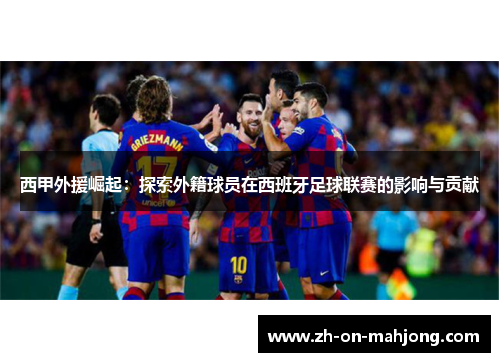 西甲外援崛起:探索外籍球员在西班牙足球联赛的影响与贡献 西甲外援崛起:探索外籍球员在西班牙足球联赛的影响与贡献