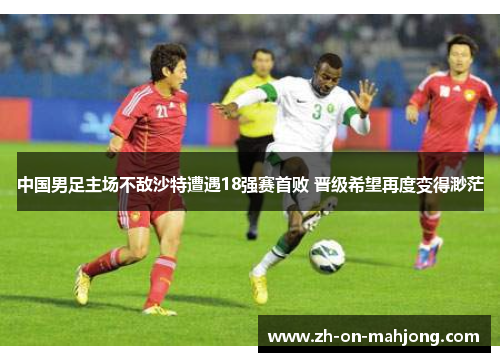 中国男足主场不敌沙特遭遇18强赛首败 晋级希望再度变得渺茫 中国男足主场不敌沙特遭遇18强赛首败 晋级希望再度变得渺茫