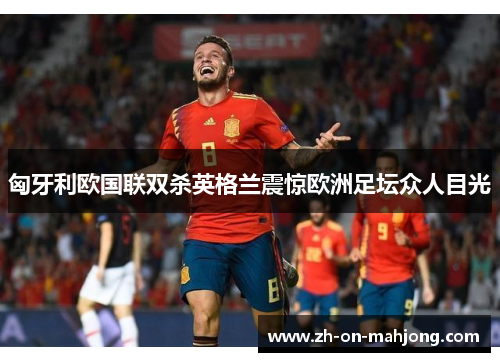 匈牙利欧国联双杀英格兰震惊欧洲足坛众人目光