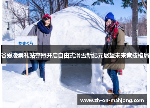 谷爱凌崇礼站夺冠开启自由式滑雪新纪元展望未来竞技格局