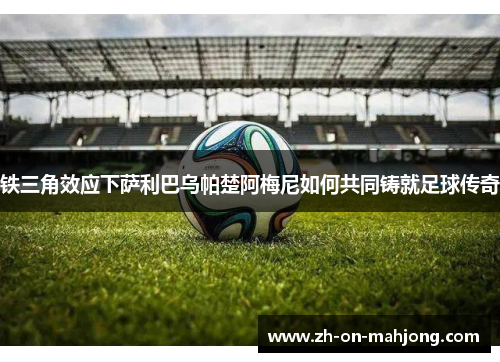 铁三角效应下萨利巴乌帕楚阿梅尼如何共同铸就足球传奇