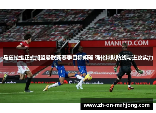 马兹拉维正式加盟曼联新赛季目标明确 强化球队防线与进攻实力
