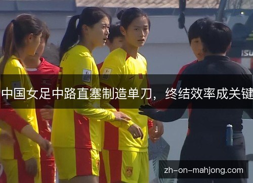 中国女足中路直塞制造单刀,终结效率成关键 中国女足中路直塞制造单刀,终结效率成关键