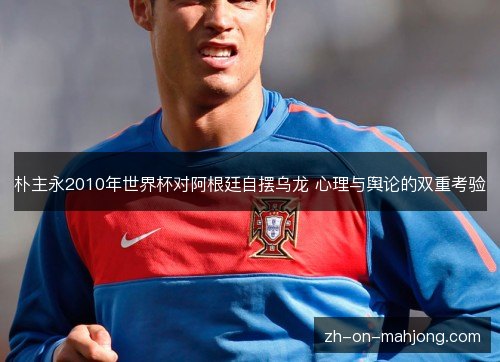 朴主永2010年世界杯对阿根廷自摆乌龙 心理与舆论的双重考验 朴主永2010年世界杯对阿根廷自摆乌龙 心理与舆论的双重考验